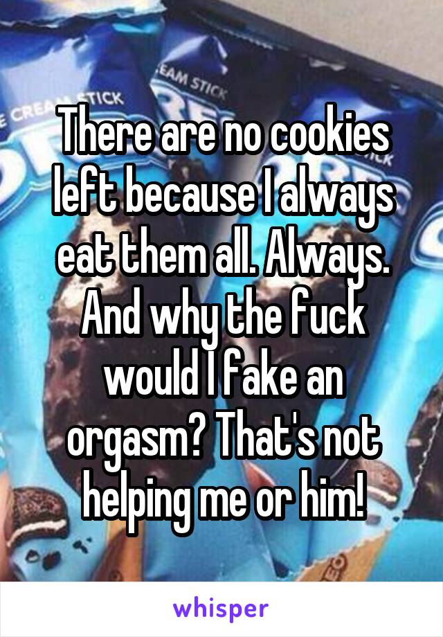 There are no cookies left because I always eat them all. Always. And why the fuck would I fake an orgasm? That's not helping me or him!