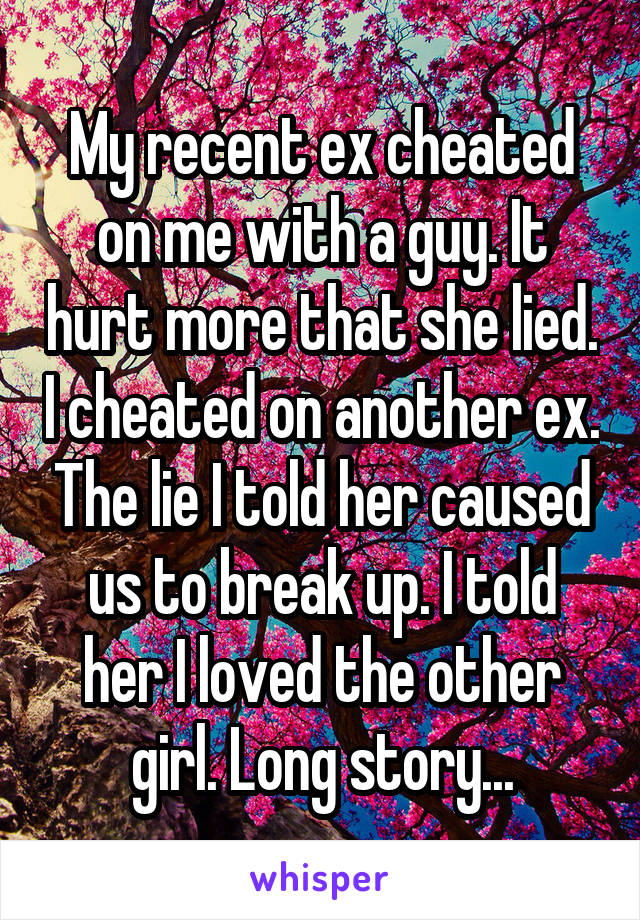 My recent ex cheated on me with a guy. It hurt more that she lied. I cheated on another ex. The lie I told her caused us to break up. I told her I loved the other girl. Long story...