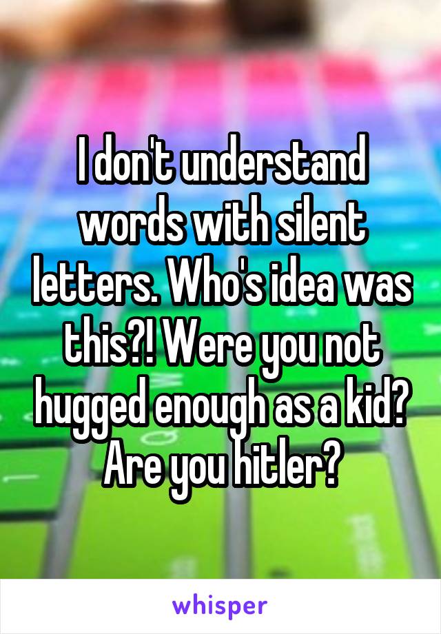 I don't understand words with silent letters. Who's idea was this?! Were you not hugged enough as a kid? Are you hitler?