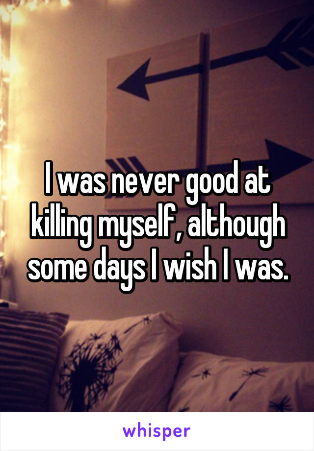 I was never good at killing myself, although some days I wish I was.