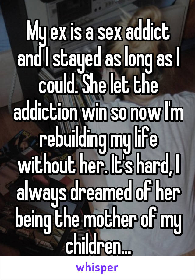 My ex is a sex addict and I stayed as long as I could. She let the addiction win so now I'm rebuilding my life without her. It's hard, I always dreamed of her being the mother of my children...