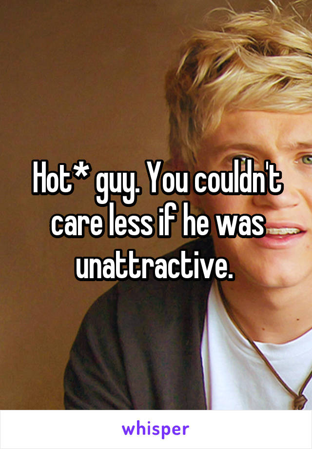 Hot* guy. You couldn't care less if he was unattractive. 