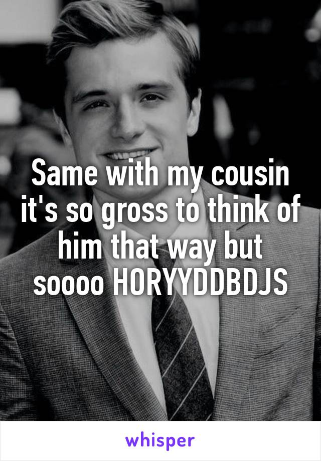 Same with my cousin it's so gross to think of him that way but soooo HORYYDDBDJS