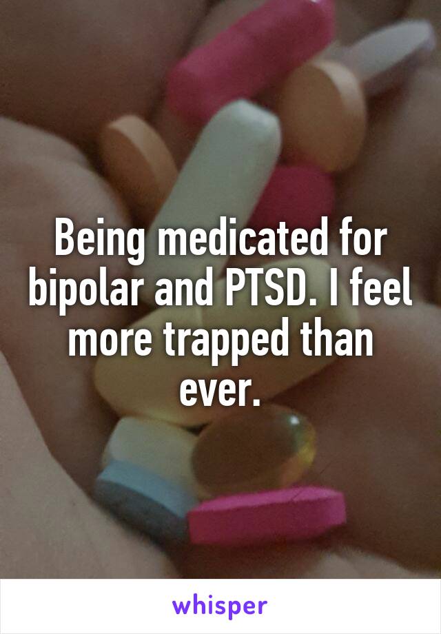 Being medicated for bipolar and PTSD. I feel more trapped than ever.