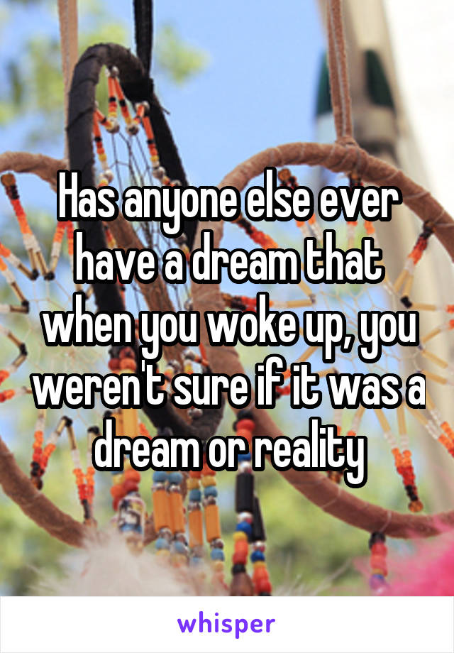 Has anyone else ever have a dream that when you woke up, you weren't sure if it was a dream or reality