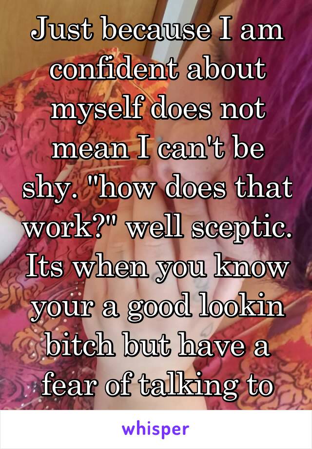 Just because I am confident about myself does not mean I can't be shy. "how does that work?" well sceptic. Its when you know your a good lookin bitch but have a fear of talking to people.