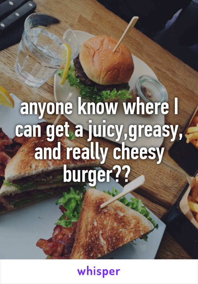 anyone know where I can get a juicy,greasy, and really cheesy burger?? 