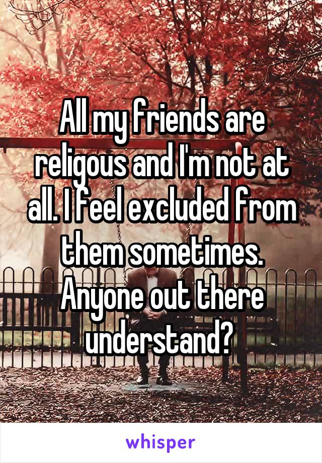 All my friends are religous and I'm not at all. I feel excluded from them sometimes. Anyone out there understand? 