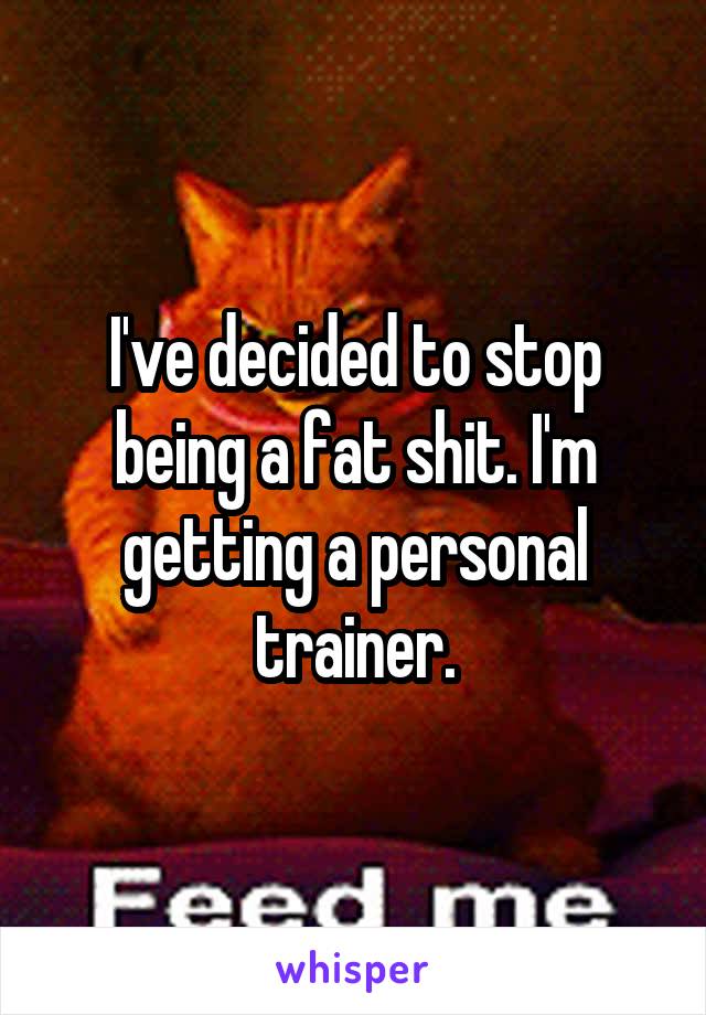 I've decided to stop being a fat shit. I'm getting a personal trainer.