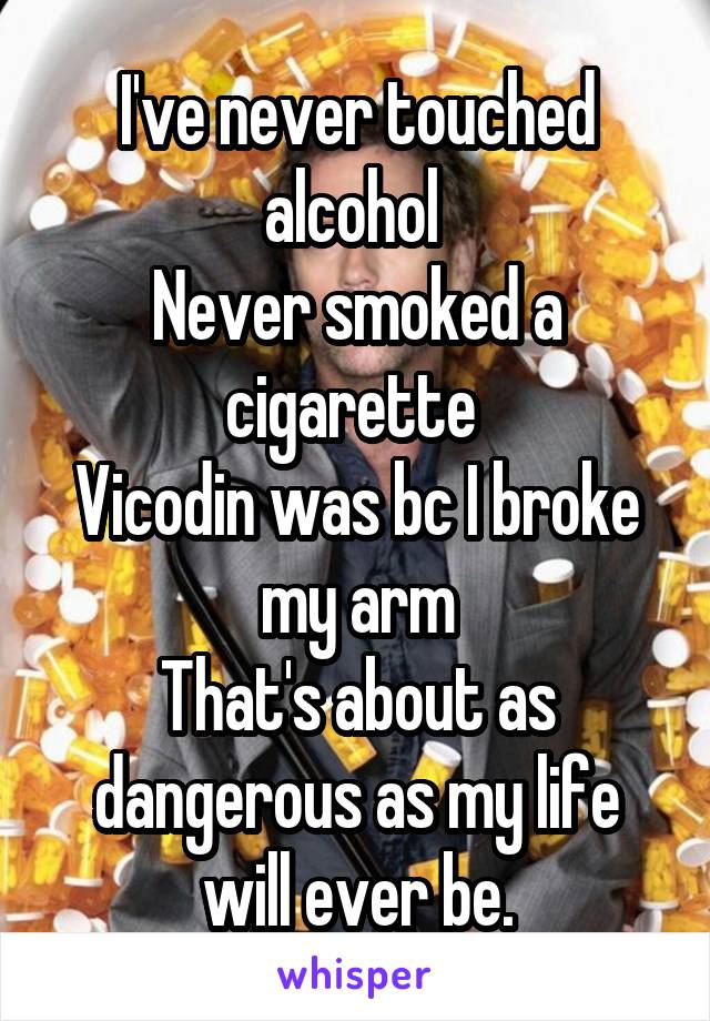 I've never touched alcohol 
Never smoked a cigarette 
Vicodin was bc I broke my arm
That's about as dangerous as my life will ever be.