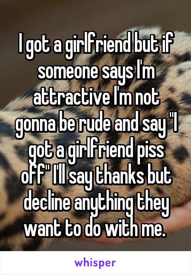 I got a girlfriend but if someone says I'm attractive I'm not gonna be rude and say "I got a girlfriend piss off" I'll say thanks but decline anything they want to do with me. 