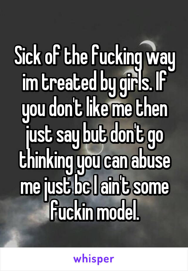 Sick of the fucking way im treated by girls. If you don't like me then just say but don't go thinking you can abuse me just bc I ain't some fuckin model.