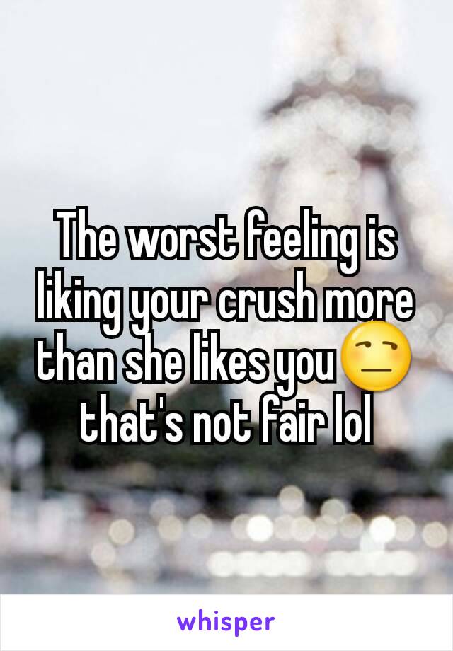 The worst feeling is liking your crush more than she likes you😒 that's not fair lol