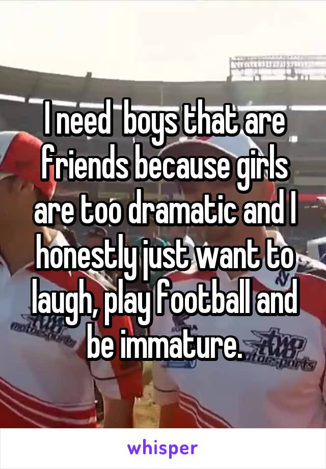 I need  boys that are friends because girls are too dramatic and I honestly just want to laugh, play football and be immature.