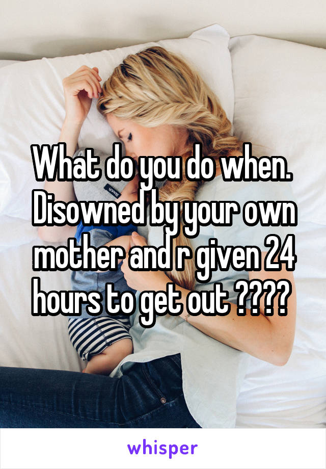 What do you do when.  Disowned by your own mother and r given 24 hours to get out ???? 