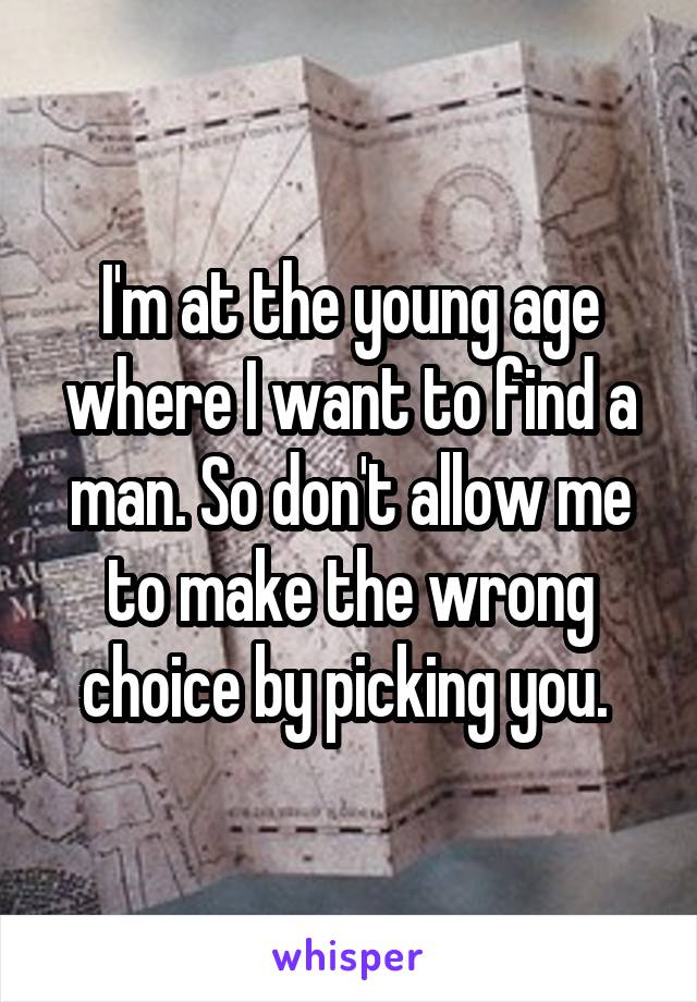 I'm at the young age where I want to find a man. So don't allow me to make the wrong choice by picking you. 