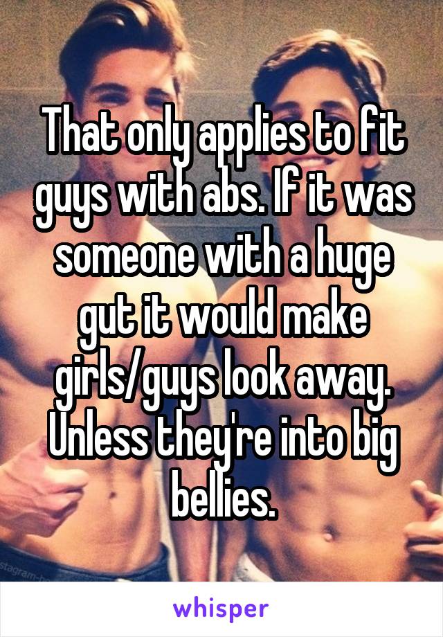 That only applies to fit guys with abs. If it was someone with a huge gut it would make girls/guys look away. Unless they're into big bellies.