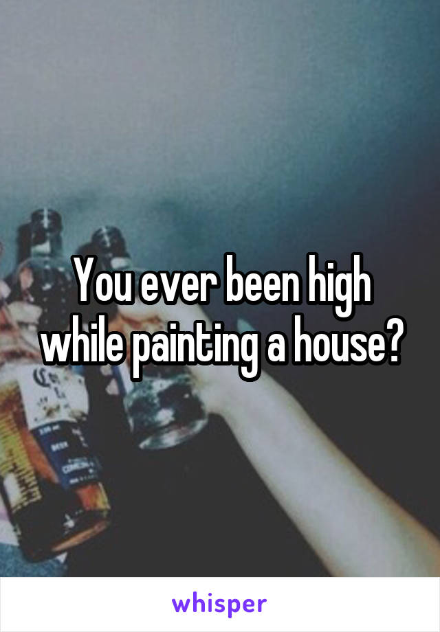 You ever been high while painting a house?