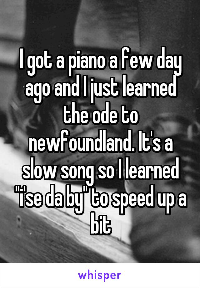 I got a piano a few day ago and I just learned the ode to newfoundland. It's a slow song so I learned "i'se da by" to speed up a bit