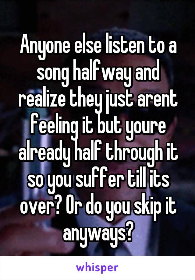 Anyone else listen to a song halfway and realize they just arent feeling it but youre already half through it so you suffer till its over? Or do you skip it anyways?