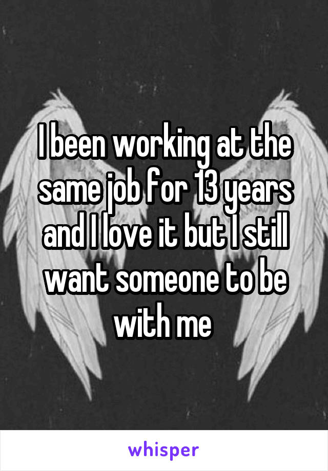 I been working at the same job for 13 years and I love it but I still want someone to be with me 