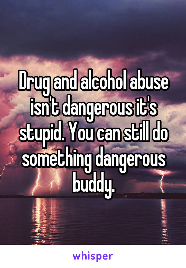 Drug and alcohol abuse isn't dangerous it's stupid. You can still do something dangerous buddy.