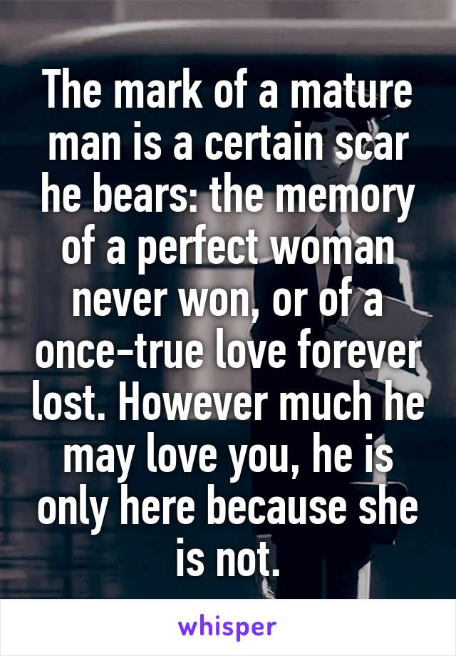 The mark of a mature man is a certain scar he bears: the memory of a perfect woman never won, or of a once-true love forever lost. However much he may love you, he is only here because she is not.