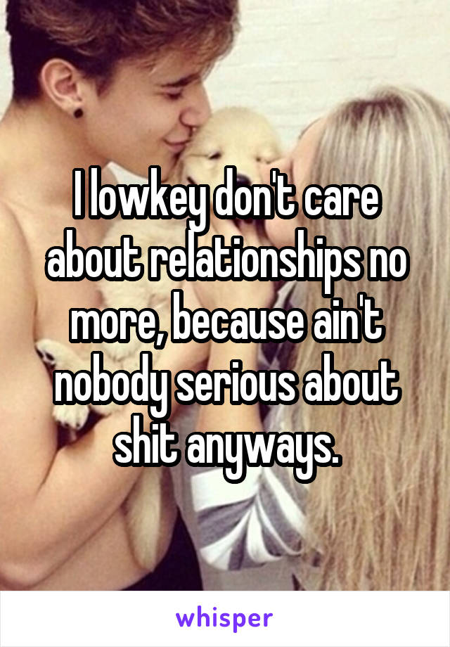 I lowkey don't care about relationships no more, because ain't nobody serious about shit anyways.