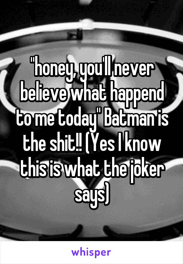"honey, you'll never believe what happend to me today" Batman is the shit!! (Yes I know this is what the joker says)