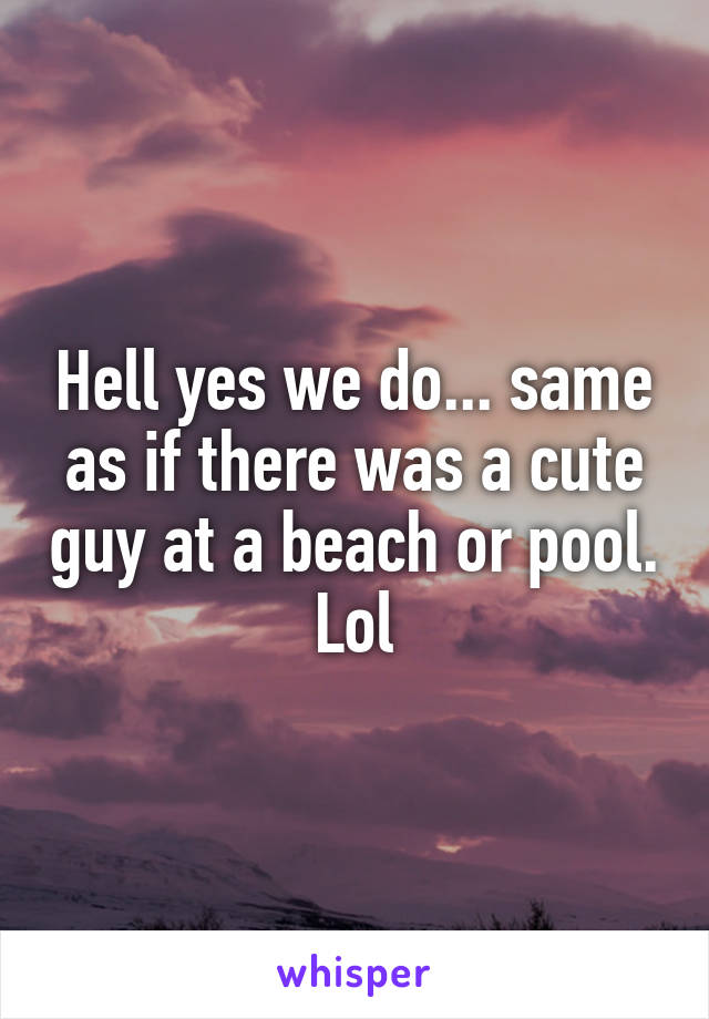 Hell yes we do... same as if there was a cute guy at a beach or pool. Lol