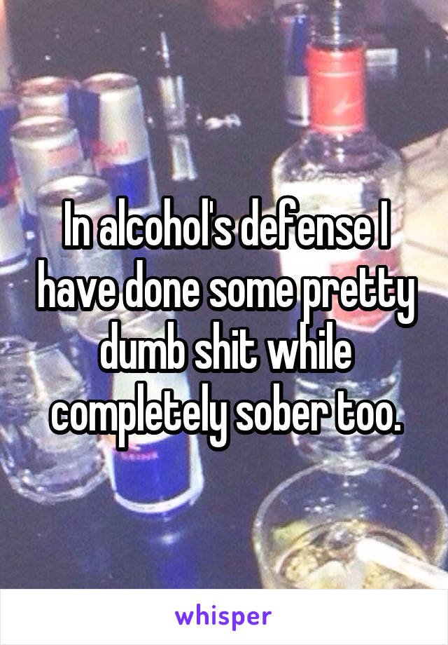 In alcohol's defense I have done some pretty dumb shit while completely sober too.