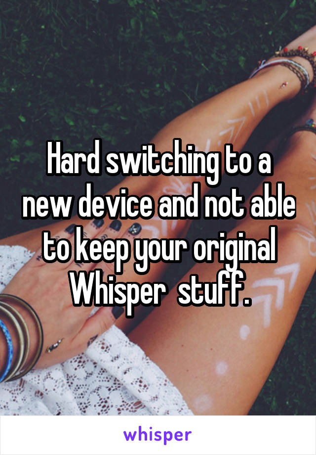 Hard switching to a new device and not able to keep your original Whisper  stuff.