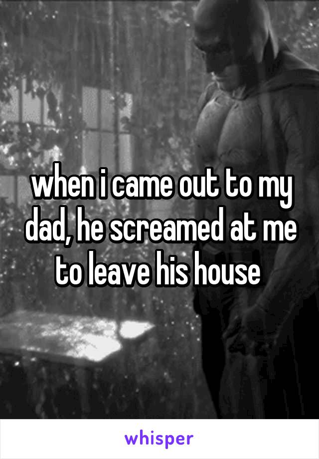 when i came out to my dad, he screamed at me to leave his house 