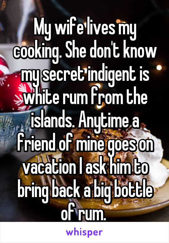 My wife lives my cooking. She don't know my secret indigent is white rum from the islands. Anytime a friend of mine goes on vacation I ask him to bring back a big bottle of rum. 