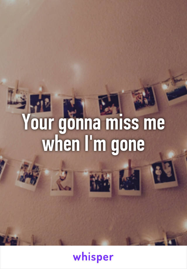 Your gonna miss me when I'm gone