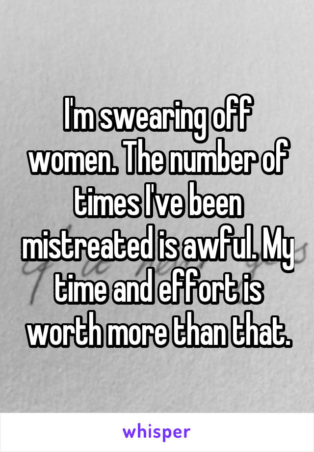 I'm swearing off women. The number of times I've been mistreated is awful. My time and effort is worth more than that.