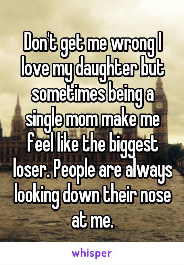 Don't get me wrong I love my daughter but sometimes being a single mom make me feel like the biggest loser. People are always looking down their nose at me.