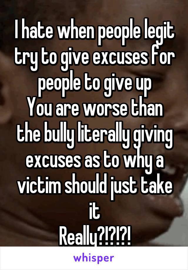 I hate when people legit try to give excuses for people to give up
You are worse than the bully literally giving excuses as to why a victim should just take it
Really?!?!?!