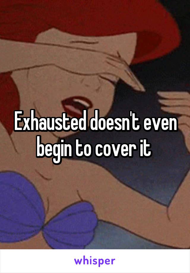 Exhausted doesn't even begin to cover it 