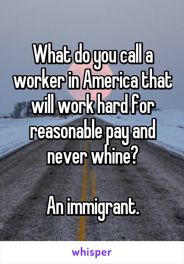 What do you call a worker in America that will work hard for reasonable pay and never whine?

An immigrant.