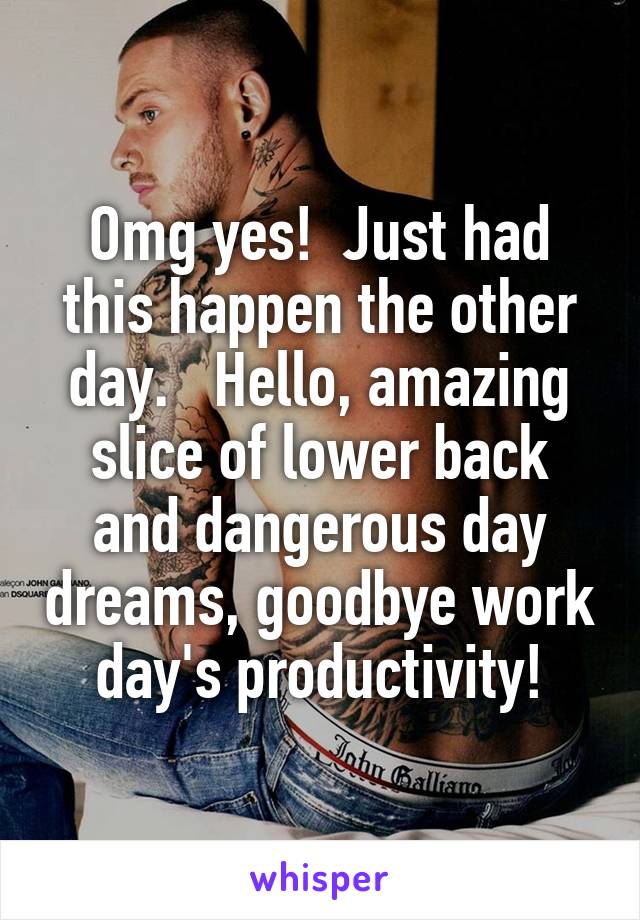 Omg yes!  Just had this happen the other day.   Hello, amazing slice of lower back and dangerous day dreams, goodbye work day's productivity!