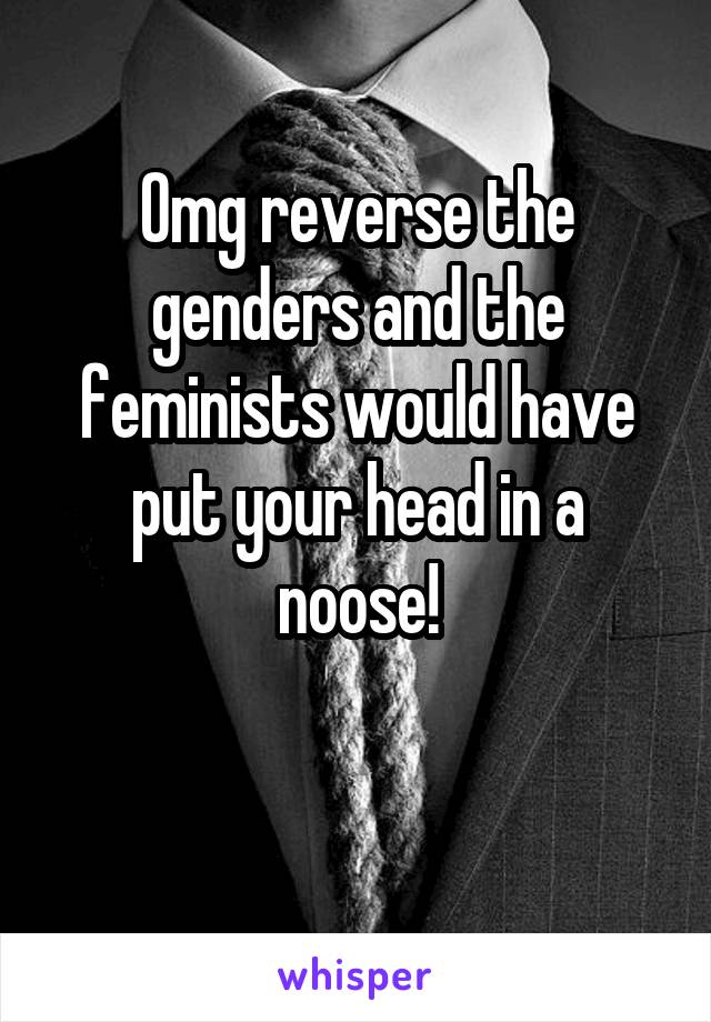 Omg reverse the genders and the feminists would have put your head in a noose!

