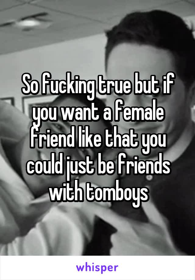 So fucking true but if you want a female friend like that you could just be friends with tomboys