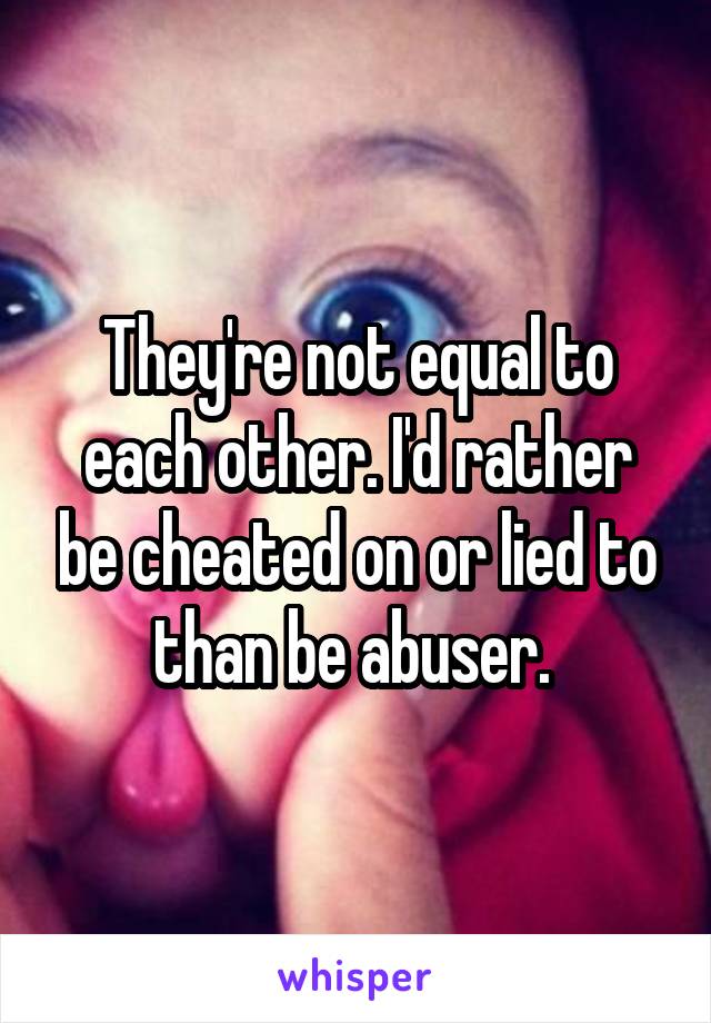 They're not equal to each other. I'd rather be cheated on or lied to than be abuser. 