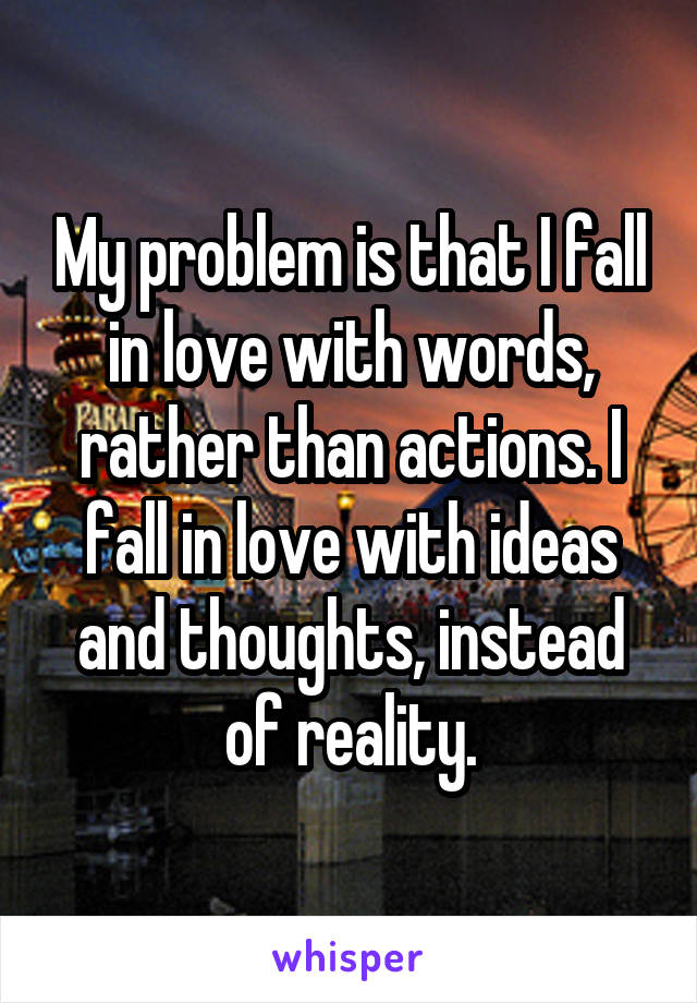 My problem is that I fall in love with words, rather than actions. I fall in love with ideas and thoughts, instead of reality.