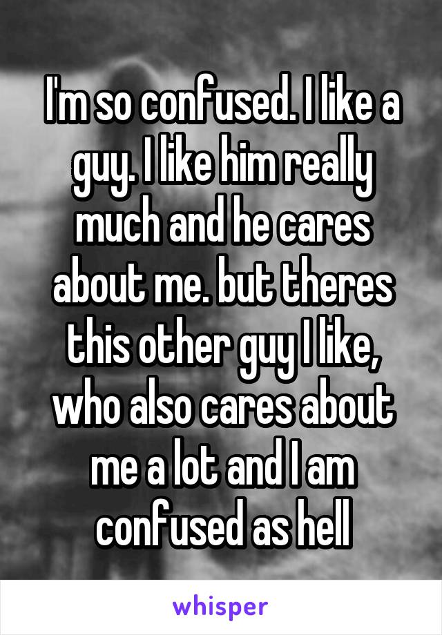 I'm so confused. I like a guy. I like him really much and he cares about me. but theres this other guy I like, who also cares about me a lot and I am confused as hell