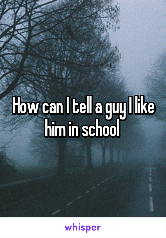 How can I tell a guy I like him in school 