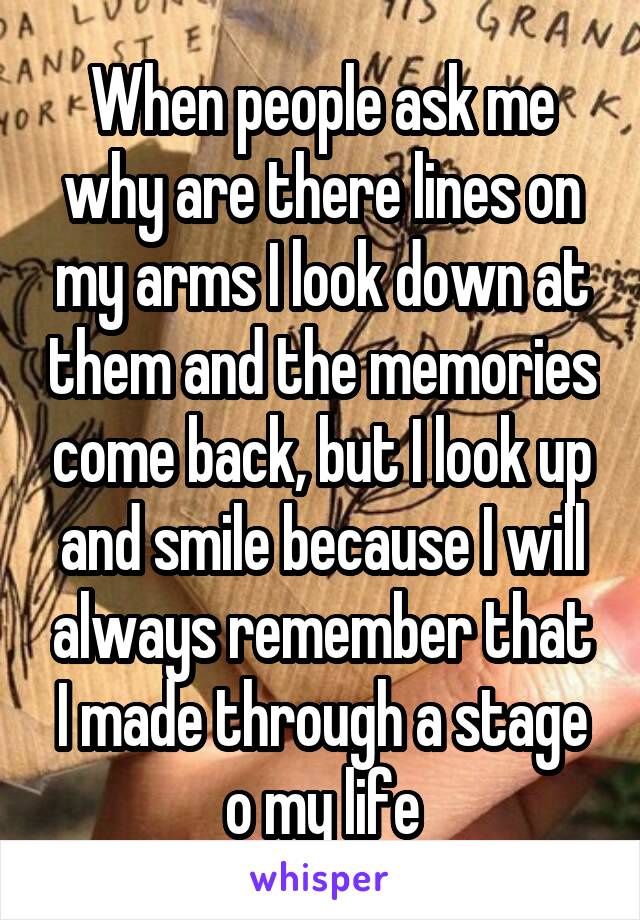 When people ask me why are there lines on my arms I look down at them and the memories come back, but I look up and smile because I will always remember that I made through a stage o my life