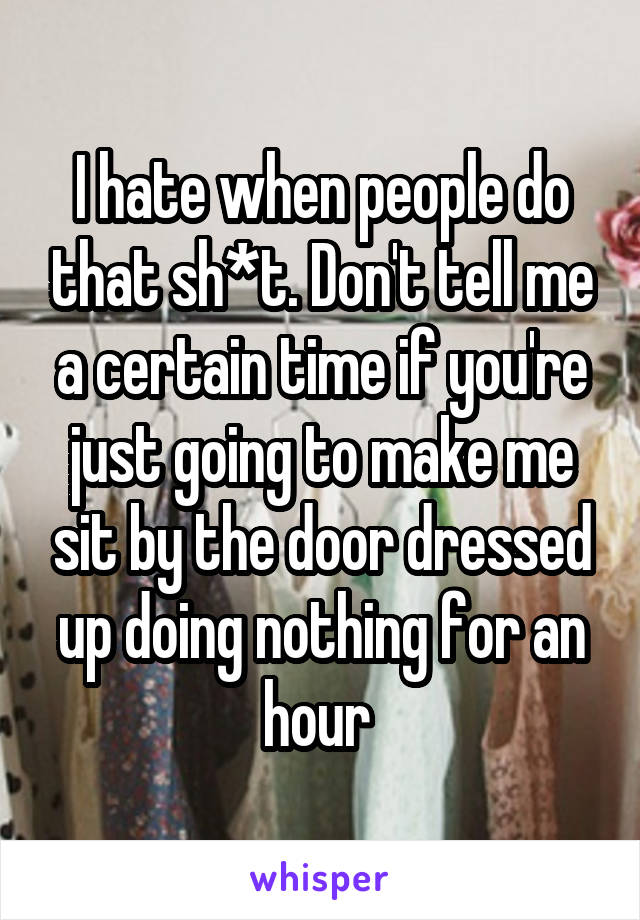 I hate when people do that sh*t. Don't tell me a certain time if you're just going to make me sit by the door dressed up doing nothing for an hour 