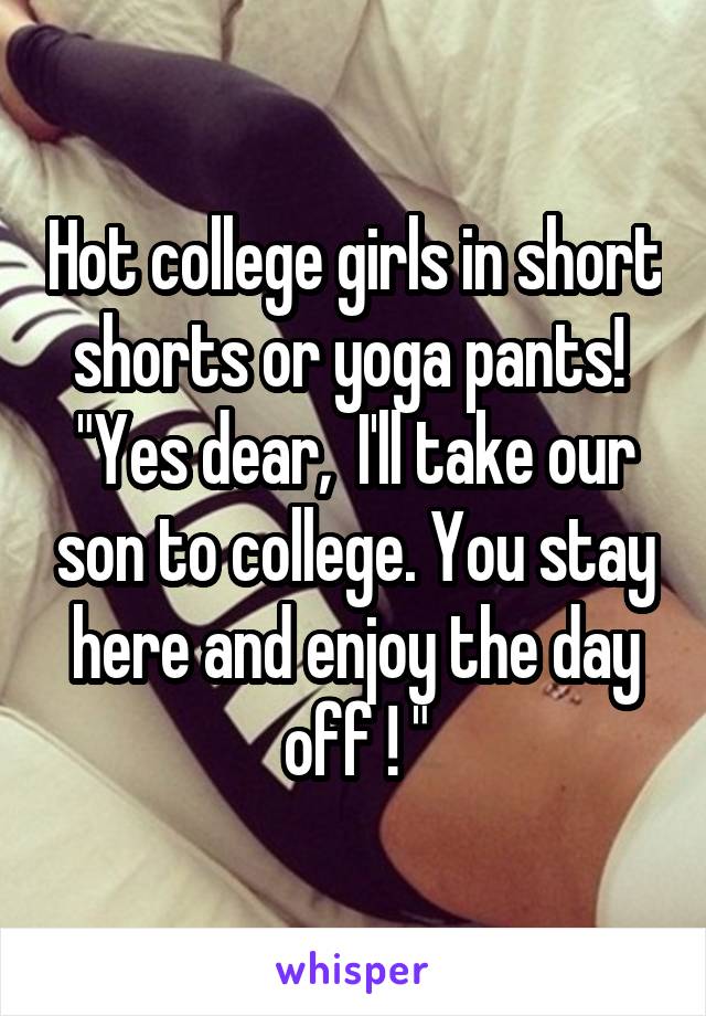 Hot college girls in short shorts or yoga pants!  "Yes dear,  I'll take our son to college. You stay here and enjoy the day off ! "